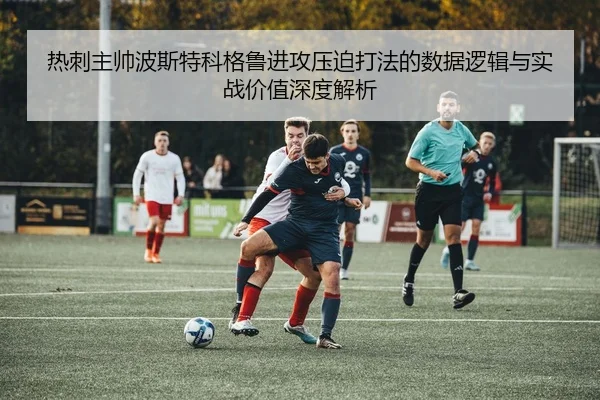热刺主帅波斯特科格鲁进攻压迫打法的数据逻辑与实战价值深度解析