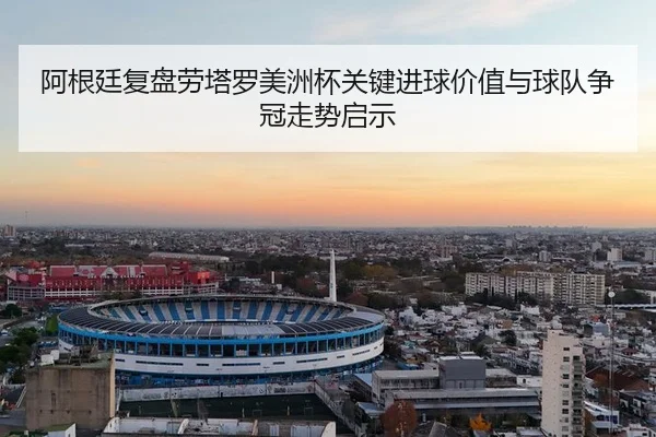阿根廷复盘劳塔罗美洲杯关键进球价值与球队争冠走势启示