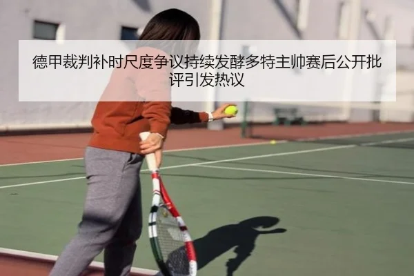 德甲裁判补时尺度争议持续发酵多特主帅赛后公开批评引发热议