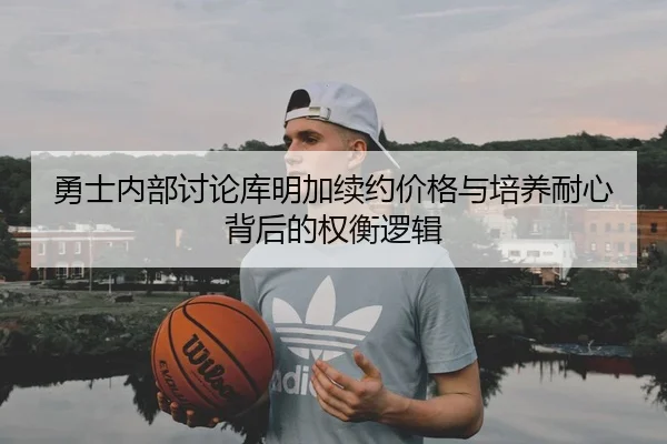 勇士内部讨论库明加续约价格与培养耐心背后的权衡逻辑